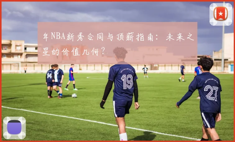 年NBA新秀合同与顶薪指南：未来之星的价值几何？