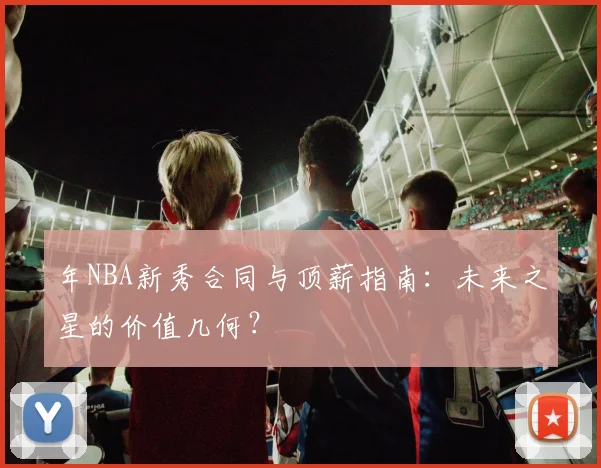 年NBA新秀合同与顶薪指南:未来之星的价值几何?