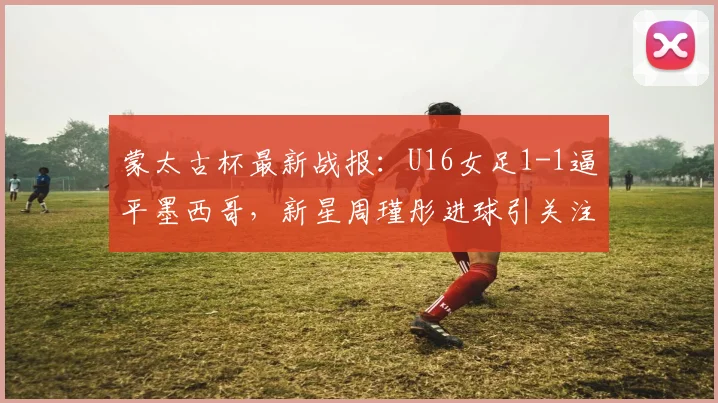 蒙太古杯最新战报：U16女足1-1逼平墨西哥，新星周瑾彤进球引关注（附赛程看点）