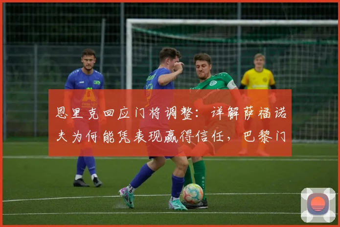 恩里克回应门将调整：详解萨福诺夫为何能凭表现赢得信任，巴黎门将位置竞争激烈