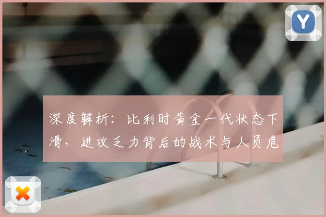 深度解析:比利时黄金一代状态下滑,进攻乏力背后的战术与人员危机