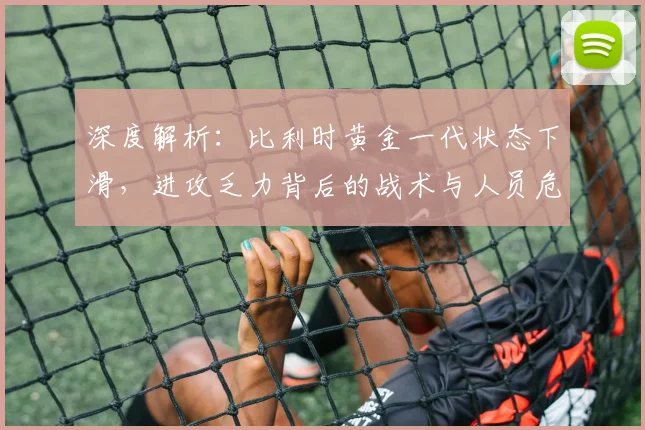 深度解析：比利时黄金一代状态下滑，进攻乏力背后的战术与人员危机