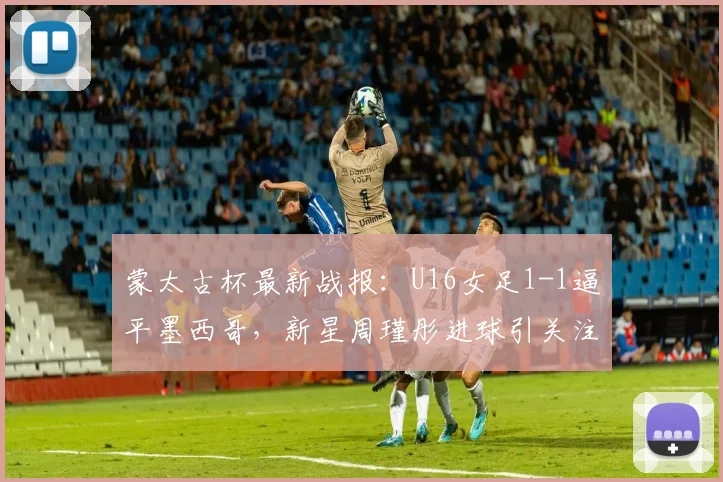 蒙太古杯最新战报：U16女足1-1逼平墨西哥，新星周瑾彤进球引关注（附赛程看点）