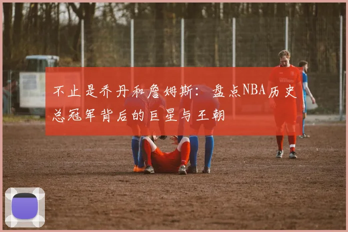 不止是乔丹和詹姆斯：盘点NBA历史总冠军背后的巨星与王朝