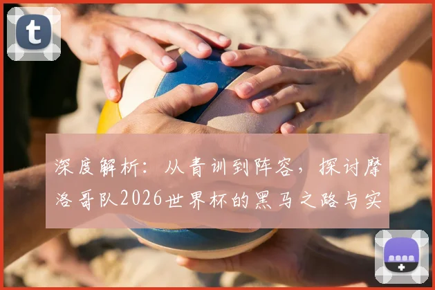 深度解析：从青训到阵容，探讨摩洛哥队2026世界杯的黑马之路与实力评估